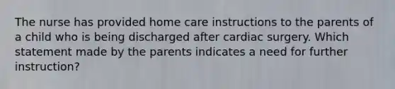 The nurse has provided home care instructions to the parents of a child who is being discharged after cardiac surgery. Which statement made by the parents indicates a need for further instruction?