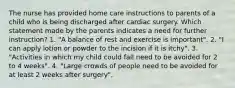 The nurse has provided home care instructions to parents of a child who is being discharged after cardiac surgery. Which statement made by the parents indicates a need for further instruction? 1. "A balance of rest and exercise is important". 2. "I can apply lotion or powder to the incision if it is itchy". 3. "Activities in which my child could fall need to be avoided for 2 to 4 weeks". 4. "Large crowds of people need to be avoided for at least 2 weeks after surgery".