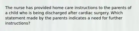 The nurse has provided home care instructions to the parents of a child who is being discharged after cardiac surgery. Which statement made by the parents indicates a need for further instructions?