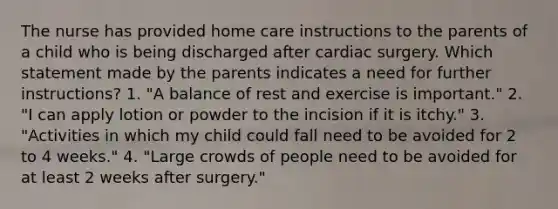 The nurse has provided home care instructions to the parents of a child who is being discharged after cardiac surgery. Which statement made by the parents indicates a need for further instructions? 1. "A balance of rest and exercise is important." 2. "I can apply lotion or powder to the incision if it is itchy." 3. "Activities in which my child could fall need to be avoided for 2 to 4 weeks." 4. "Large crowds of people need to be avoided for at least 2 weeks after surgery."