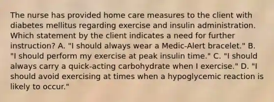 The nurse has provided home care measures to the client with diabetes mellitus regarding exercise and insulin administration. Which statement by the client indicates a need for further instruction? A. "I should always wear a Medic-Alert bracelet." B. "I should perform my exercise at peak insulin time." C. "I should always carry a quick-acting carbohydrate when I exercise." D. "I should avoid exercising at times when a hypoglycemic reaction is likely to occur."