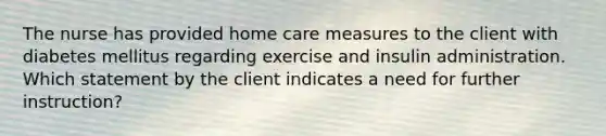 The nurse has provided home care measures to the client with diabetes mellitus regarding exercise and insulin administration. Which statement by the client indicates a need for further instruction?