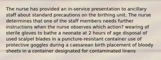 The nurse has provided an in-service presentation to ancillary staff about standard precautions on the birthing unit. The nurse determines that one of the staff members needs further instructions when the nurse observes which action? wearing of sterile gloves to bathe a neonate at 2 hours of age disposal of used scalpel blades in a puncture-resistant container use of protective goggles during a caesarean birth placement of bloody sheets in a container designated for contaminated linens