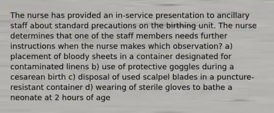 The nurse has provided an in-service presentation to ancillary staff about standard precautions on the birthing unit. The nurse determines that one of the staff members needs further instructions when the nurse makes which observation? a) placement of bloody sheets in a container designated for contaminated linens b) use of protective goggles during a cesarean birth c) disposal of used scalpel blades in a puncture-resistant container d) wearing of sterile gloves to bathe a neonate at 2 hours of age