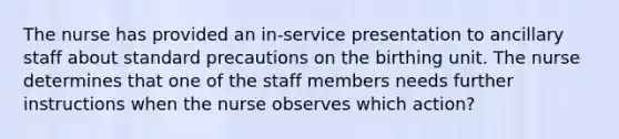 The nurse has provided an in-service presentation to ancillary staff about standard precautions on the birthing unit. The nurse determines that one of the staff members needs further instructions when the nurse observes which action?