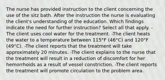 The nurse has provided instruction to the client concerning the use of the sitz bath. After the instruction the nurse is evaluating the client's understanding of the education. Which findings indicate the need for further instruction? Select all that apply. -The client uses cool water for the treatment. -The client heats the water to a temperature between 115°F (46°C) and 120°F (49°C). -The client reports that the treatment will take approximately 20 minutes. -The client explains to the nurse that the treatment will result in a reduction of discomfort for her hemorrhoids as a result of vessel constriction. -The client reports the treatment will promote circulation to the problem area.