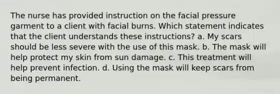 The nurse has provided instruction on the facial pressure garment to a client with facial burns. Which statement indicates that the client understands these instructions? a. My scars should be less severe with the use of this mask. b. The mask will help protect my skin from sun damage. c. This treatment will help prevent infection. d. Using the mask will keep scars from being permanent.