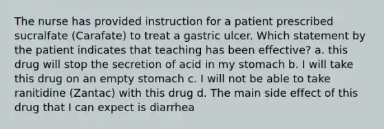 The nurse has provided instruction for a patient prescribed sucralfate (Carafate) to treat a gastric ulcer. Which statement by the patient indicates that teaching has been effective? a. this drug will stop the secretion of acid in my stomach b. I will take this drug on an empty stomach c. I will not be able to take ranitidine (Zantac) with this drug d. The main side effect of this drug that I can expect is diarrhea