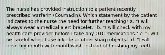 The nurse has provided instruction to a patient recently prescribed warfarin (Coumadin). Which statement by the patient indicates to the nurse the need for further teaching? a. "I will always wear a medical alert bracelet." b. "I will check with my health care provider before I take any OTC medications." c. "I will be careful when I use a knife or other sharp objects." d. "I will rinse my mouth with mouthwash instead of brushing my teeth