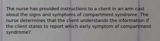 The nurse has provided instructions to a client in an arm cast about the signs and symptoms of compartment syndrome. The nurse determines that the client understands the information if the client states to report which early symptom of compartment syndrome?