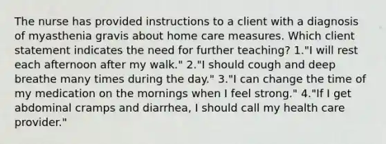 The nurse has provided instructions to a client with a diagnosis of myasthenia gravis about home care measures. Which client statement indicates the need for further teaching? 1."I will rest each afternoon after my walk." 2."I should cough and deep breathe many times during the day." 3."I can change the time of my medication on the mornings when I feel strong." 4."If I get abdominal cramps and diarrhea, I should call my health care provider."