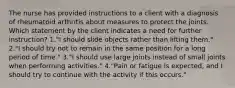 The nurse has provided instructions to a client with a diagnosis of rheumatoid arthritis about measures to protect the joints. Which statement by the client indicates a need for further instruction? 1."I should slide objects rather than lifting them." 2."I should try not to remain in the same position for a long period of time." 3."I should use large joints instead of small joints when performing activities." 4."Pain or fatigue is expected, and I should try to continue with the activity if this occurs."