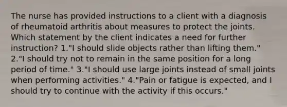 The nurse has provided instructions to a client with a diagnosis of rheumatoid arthritis about measures to protect the joints. Which statement by the client indicates a need for further instruction? 1."I should slide objects rather than lifting them." 2."I should try not to remain in the same position for a long period of time." 3."I should use large joints instead of small joints when performing activities." 4."Pain or fatigue is expected, and I should try to continue with the activity if this occurs."