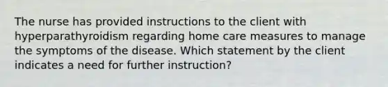 The nurse has provided instructions to the client with hyperparathyroidism regarding home care measures to manage the symptoms of the disease. Which statement by the client indicates a need for further instruction?