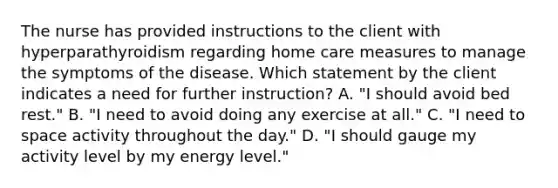 The nurse has provided instructions to the client with hyperparathyroidism regarding home care measures to manage the symptoms of the disease. Which statement by the client indicates a need for further instruction? A. "I should avoid bed rest." B. "I need to avoid doing any exercise at all." C. "I need to space activity throughout the day." D. "I should gauge my activity level by my energy level."