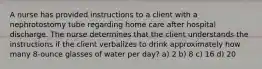 A nurse has provided instructions to a client with a nephrotostomy tube regarding home care after hospital discharge. The nurse determines that the client understands the instructions if the client verbalizes to drink approximately how many 8-ounce glasses of water per day? a) 2 b) 8 c) 16 d) 20