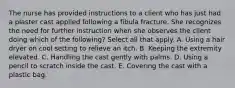 The nurse has provided instructions to a client who has just had a plaster cast applied following a fibula fracture. She recognizes the need for further instruction when she observes the client doing which of the following? Select all that apply. A. Using a hair dryer on cool setting to relieve an itch. B. Keeping the extremity elevated. C. Handling the cast gently with palms. D. Using a pencil to scratch inside the cast. E. Covering the cast with a plastic bag.