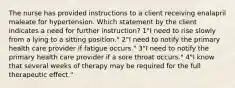 The nurse has provided instructions to a client receiving enalapril maleate for hypertension. Which statement by the client indicates a need for further instruction? 1"I need to rise slowly from a lying to a sitting position." 2"I need to notify the primary health care provider if fatigue occurs." 3"I need to notify the primary health care provider if a sore throat occurs." 4"I know that several weeks of therapy may be required for the full therapeutic effect."