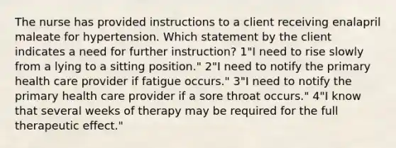 The nurse has provided instructions to a client receiving enalapril maleate for hypertension. Which statement by the client indicates a need for further instruction? 1"I need to rise slowly from a lying to a sitting position." 2"I need to notify the primary health care provider if fatigue occurs." 3"I need to notify the primary health care provider if a sore throat occurs." 4"I know that several weeks of therapy may be required for the full therapeutic effect."