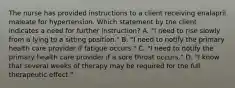 The nurse has provided instructions to a client receiving enalapril maleate for hypertension. Which statement by the client indicates a need for further instruction? A. "I need to rise slowly from a lying to a sitting position." B. "I need to notify the primary health care provider if fatigue occurs." C. "I need to notify the primary health care provider if a sore throat occurs." D. "I know that several weeks of therapy may be required for the full therapeutic effect."