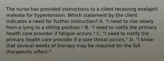 The nurse has provided instructions to a client receiving enalapril maleate for hypertension. Which statement by the client indicates a need for further instruction? A. "I need to rise slowly from a lying to a sitting position." B. "I need to notify the primary health care provider if fatigue occurs." C. "I need to notify the primary health care provider if a sore throat occurs." D. "I know that several weeks of therapy may be required for the full therapeutic effect."