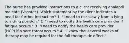 The nurse has provided instructions to a client receiving enalapril maleate (Vasotec). Which statement by the client indicates a need for further instruction? 1. "I need to rise slowly from a lying to sitting position." 2. "I need to notify the health care provider if fatigue occurs." 3. "I need to notify the health care provider (HCP) if a sore throat occurs." 4. "I know that several weeks of therapy may be required for the full therapeutic effect."