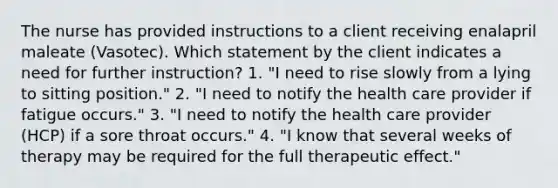 The nurse has provided instructions to a client receiving enalapril maleate (Vasotec). Which statement by the client indicates a need for further instruction? 1. "I need to rise slowly from a lying to sitting position." 2. "I need to notify the health care provider if fatigue occurs." 3. "I need to notify the health care provider (HCP) if a sore throat occurs." 4. "I know that several weeks of therapy may be required for the full therapeutic effect."