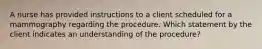 A nurse has provided instructions to a client scheduled for a mammography regarding the procedure. Which statement by the client indicates an understanding of the procedure?