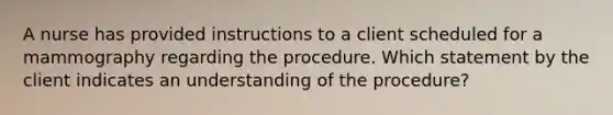 A nurse has provided instructions to a client scheduled for a mammography regarding the procedure. Which statement by the client indicates an understanding of the procedure?