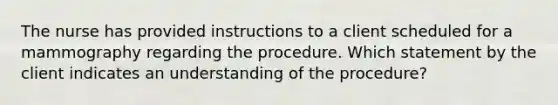 The nurse has provided instructions to a client scheduled for a mammography regarding the procedure. Which statement by the client indicates an understanding of the procedure?