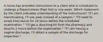 A nurse has provided instructions to a client who is scheduled to undergo a Papanicolaou (Pap) test in one week. Which statement by the client indicates understanding of the instructions? "If I am menstruating, I'll use pads instead of a tampon." "I'll need to avoid intercourse for 24 hours before the scheduled examination." "I'll get a douching kit from the pharmacy and douche 2 hours before the examination." "If I am having a vaginal discharge, I'll obtain a sample of the discharge for inspection."