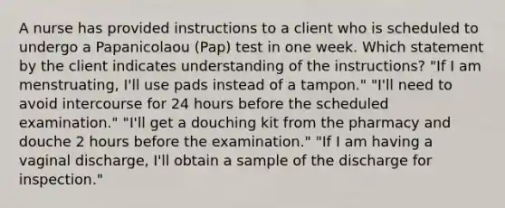 A nurse has provided instructions to a client who is scheduled to undergo a Papanicolaou (Pap) test in one week. Which statement by the client indicates understanding of the instructions? "If I am menstruating, I'll use pads instead of a tampon." "I'll need to avoid intercourse for 24 hours before the scheduled examination." "I'll get a douching kit from the pharmacy and douche 2 hours before the examination." "If I am having a vaginal discharge, I'll obtain a sample of the discharge for inspection."