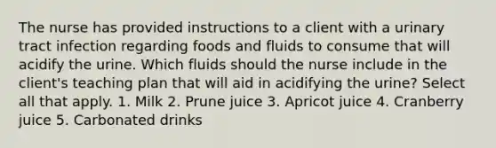 The nurse has provided instructions to a client with a urinary tract infection regarding foods and fluids to consume that will acidify the urine. Which fluids should the nurse include in the client's teaching plan that will aid in acidifying the urine? Select all that apply. 1. Milk 2. Prune juice 3. Apricot juice 4. Cranberry juice 5. Carbonated drinks