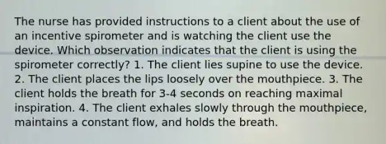 The nurse has provided instructions to a client about the use of an incentive spirometer and is watching the client use the device. Which observation indicates that the client is using the spirometer correctly? 1. The client lies supine to use the device. 2. The client places the lips loosely over the mouthpiece. 3. The client holds the breath for 3-4 seconds on reaching maximal inspiration. 4. The client exhales slowly through the mouthpiece, maintains a constant flow, and holds the breath.