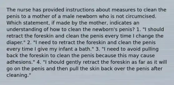 The nurse has provided instructions about measures to clean the penis to a mother of a male newborn who is not circumcised. Which statement, if made by the mother, indicates an understanding of how to clean the newborn's penis? 1. "I should retract the foreskin and clean the penis every time I change the diaper." 2. "I need to retract the foreskin and clean the penis every time I give my infant a bath." 3. "I need to avoid pulling back the foreskin to clean the penis because this may cause adhesions." 4. "I should gently retract the foreskin as far as it will go on the penis and then pull the skin back over the penis after cleaning."