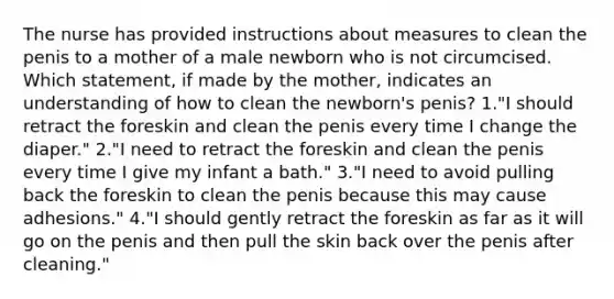 The nurse has provided instructions about measures to clean the penis to a mother of a male newborn who is not circumcised. Which statement, if made by the mother, indicates an understanding of how to clean the newborn's penis? 1."I should retract the foreskin and clean the penis every time I change the diaper." 2."I need to retract the foreskin and clean the penis every time I give my infant a bath." 3."I need to avoid pulling back the foreskin to clean the penis because this may cause adhesions." 4."I should gently retract the foreskin as far as it will go on the penis and then pull the skin back over the penis after cleaning."