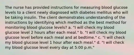 The nurse has provided instructions for measuring blood glucose levels to a client newly diagnosed with diabetes mellitus who will be taking insulin. The client demonstrates understanding of the instructions by identifying which method as the best method for monitoring blood glucose levels? a. "I will check my blood glucose level 2 hours after each meal." b. "I will check my blood glucose level before each meal and at bedtime." c. "I will check my blood glucose level 1 hour after each meal." d. "I will check my blood glucose level every day at 5:00 p.m."