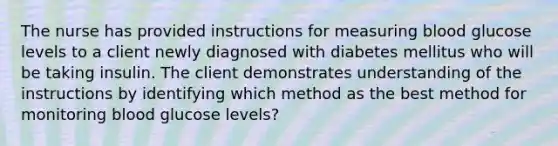 The nurse has provided instructions for measuring blood glucose levels to a client newly diagnosed with diabetes mellitus who will be taking insulin. The client demonstrates understanding of the instructions by identifying which method as the best method for monitoring blood glucose levels?