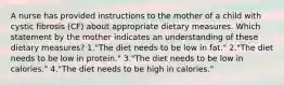 A nurse has provided instructions to the mother of a child with cystic fibrosis (CF) about appropriate dietary measures. Which statement by the mother indicates an understanding of these dietary measures? 1."The diet needs to be low in fat." 2."The diet needs to be low in protein." 3."The diet needs to be low in calories." 4."The diet needs to be high in calories."