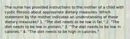 The nurse has provided instructions to the mother of a child with cystic fibrosis about appropriate dietary measures. Which statement by the mother indicates an understanding of these dietary measures? 1. "The diet needs to be low in fat." 2. "The diet needs to be low in protein." 3. "The diet needs to be low in calories." 4. "The diet needs to be high in calories."