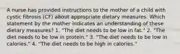 A nurse has provided instructions to the mother of a child with cystic fibrosis (CF) about appropriate dietary measures. Which statement by the mother indicates an understanding of these dietary measures? 1. "The diet needs to be low in fat." 2. "The diet needs to be low in protein." 3. "The diet needs to be low in calories." 4. "The diet needs to be high in calories."