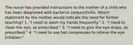 The nurse has provided instructions to the mother of a child who has been diagnosed with bacterial conjunctivitis. Which statement by the mother would indicate the need for further teaching? 1. "I need to wash my hands frequently." 2. "I need to clean the eye, as prescribed." 3. "I need to give the eye drops, as prescribed." 4. "I need to use hot compresses to relieve the eye irritation."