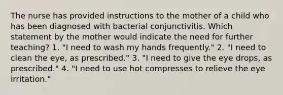 The nurse has provided instructions to the mother of a child who has been diagnosed with bacterial conjunctivitis. Which statement by the mother would indicate the need for further teaching? 1. "I need to wash my hands frequently." 2. "I need to clean the eye, as prescribed." 3. "I need to give the eye drops, as prescribed." 4. "I need to use hot compresses to relieve the eye irritation."