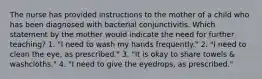 The nurse has provided instructions to the mother of a child who has been diagnosed with bacterial conjunctivitis. Which statement by the mother would indicate the need for further teaching? 1. "I need to wash my hands frequently." 2. "I need to clean the eye, as prescribed." 3. "It is okay to share towels & washcloths." 4. "I need to give the eyedrops, as prescribed."