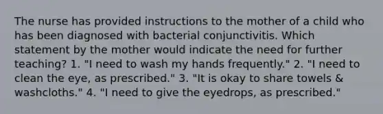 The nurse has provided instructions to the mother of a child who has been diagnosed with bacterial conjunctivitis. Which statement by the mother would indicate the need for further teaching? 1. "I need to wash my hands frequently." 2. "I need to clean the eye, as prescribed." 3. "It is okay to share towels & washcloths." 4. "I need to give the eyedrops, as prescribed."