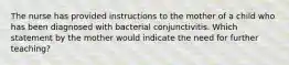 The nurse has provided instructions to the mother of a child who has been diagnosed with bacterial conjunctivitis. Which statement by the mother would indicate the need for further teaching?