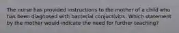 The nurse has provided instructions to the mother of a child who has been diagnosed with bacterial conjuctivitis. Which statement by the mother would indicate the need for further teaching?