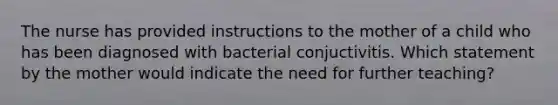 The nurse has provided instructions to the mother of a child who has been diagnosed with bacterial conjuctivitis. Which statement by the mother would indicate the need for further teaching?