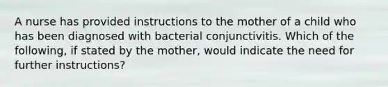 A nurse has provided instructions to the mother of a child who has been diagnosed with bacterial conjunctivitis. Which of the following, if stated by the mother, would indicate the need for further instructions?