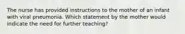 The nurse has provided instructions to the mother of an infant with viral pneumonia. Which statement by the mother would indicate the need for further teaching?